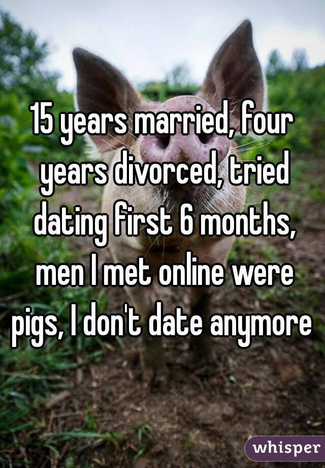 15 years married, four years divorced, tried dating first 6 months, men I met online were pigs, I don't date anymore 