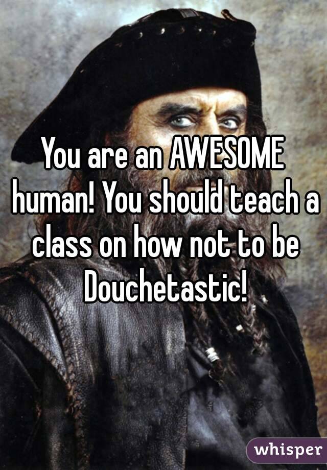 You are an AWESOME human! You should teach a class on how not to be Douchetastic!