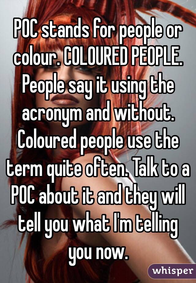 POC stands for people or colour. COLOURED PEOPLE. People say it using the acronym and without. Coloured people use the term quite often. Talk to a POC about it and they will tell you what I'm telling you now. 