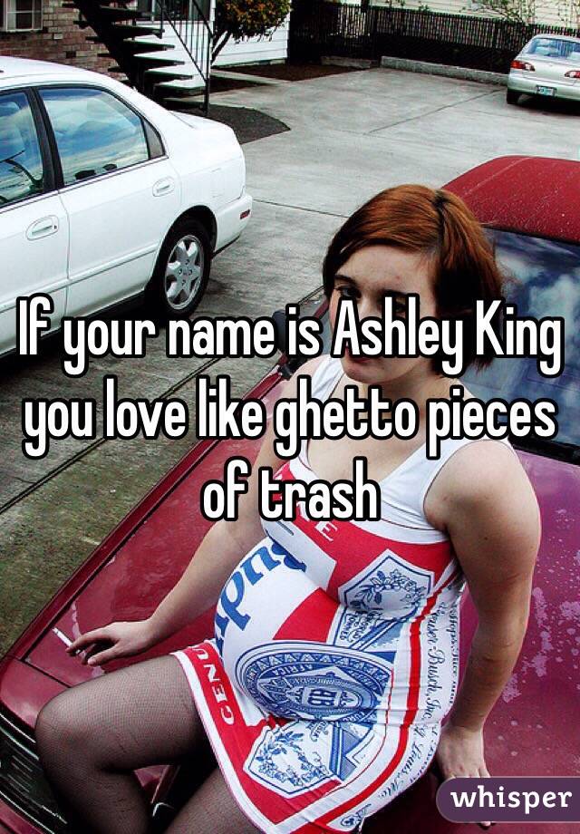 If your name is Ashley King you love like ghetto pieces of trash 