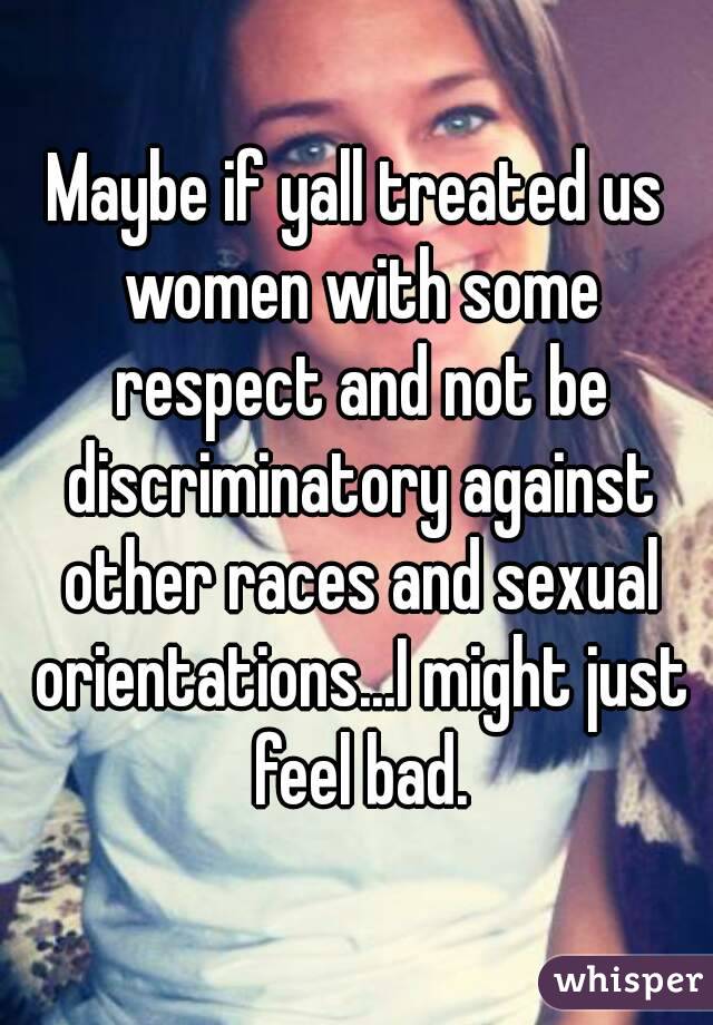 Maybe if yall treated us women with some respect and not be discriminatory against other races and sexual orientations...I might just feel bad.