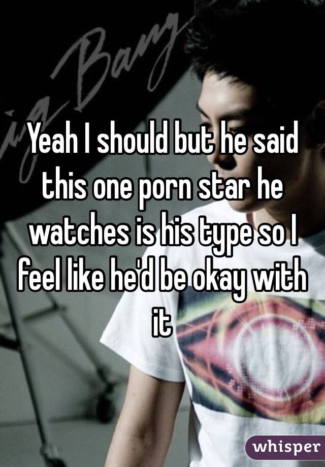 Yeah I should but he said this one porn star he watches is his type so I feel like he'd be okay with it 