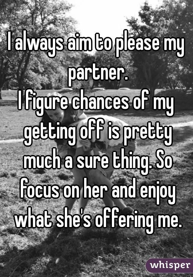 I always aim to please my partner.
I figure chances of my getting off is pretty much a sure thing. So focus on her and enjoy what she's offering me.