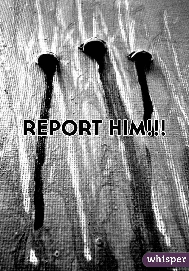 REPORT HIM!!!