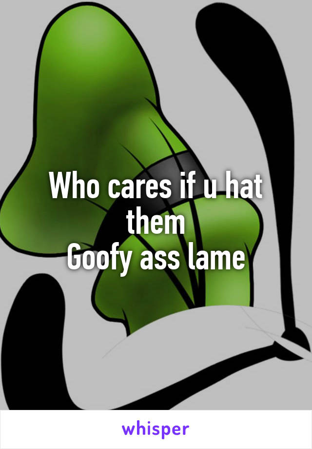 Who cares if u hat them
Goofy ass lame