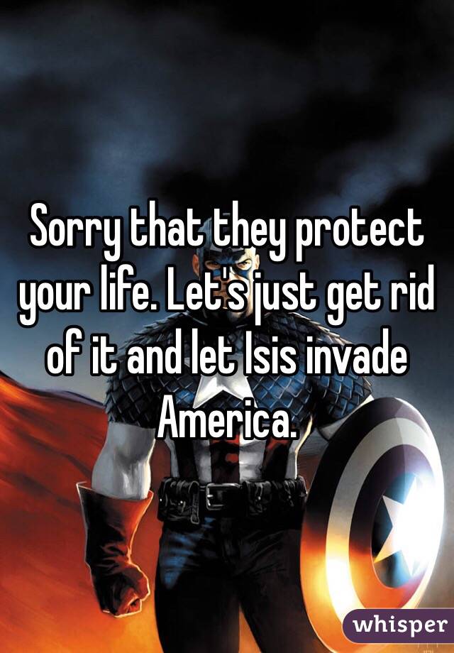 Sorry that they protect your life. Let's just get rid of it and let Isis invade America.