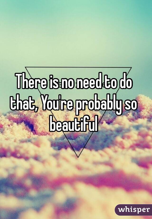 There is no need to do that, You're probably so beautiful 
