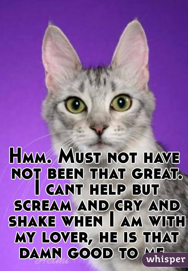 Hmm. Must not have not been that great. I cant help but scream and cry and shake when I am with my lover, he is that damn good to me. 