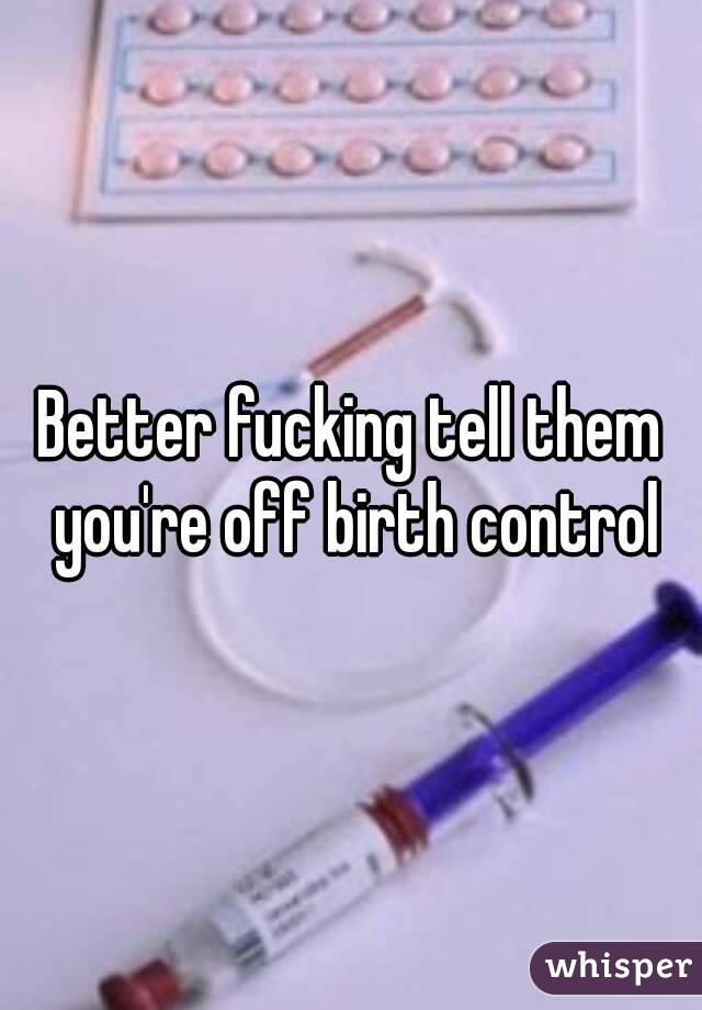 Better fucking tell them you're off birth control