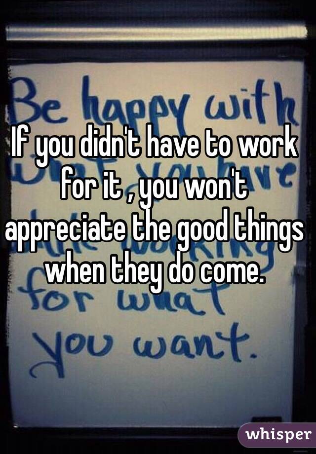 If you didn't have to work for it , you won't appreciate the good things when they do come. 
