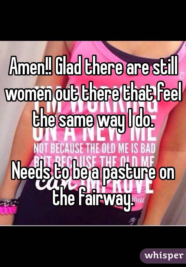 Amen!! Glad there are still women out there that feel the same way I do. 

Needs to be a pasture on the fairway. 