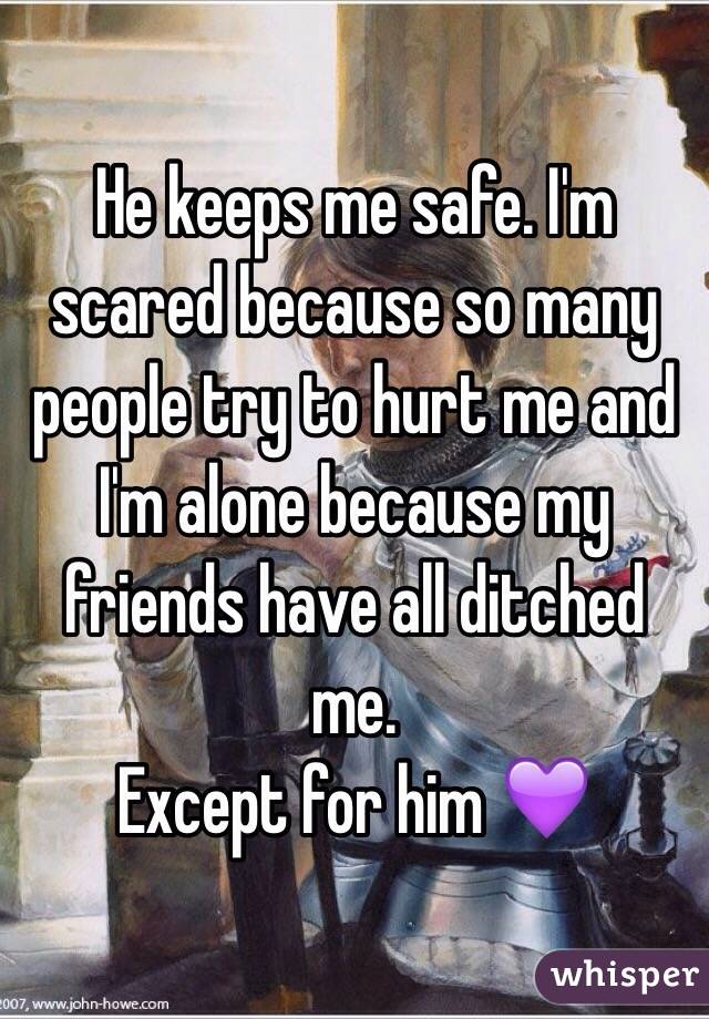 He keeps me safe. I'm scared because so many people try to hurt me and I'm alone because my friends have all ditched me. 
Except for him 💜