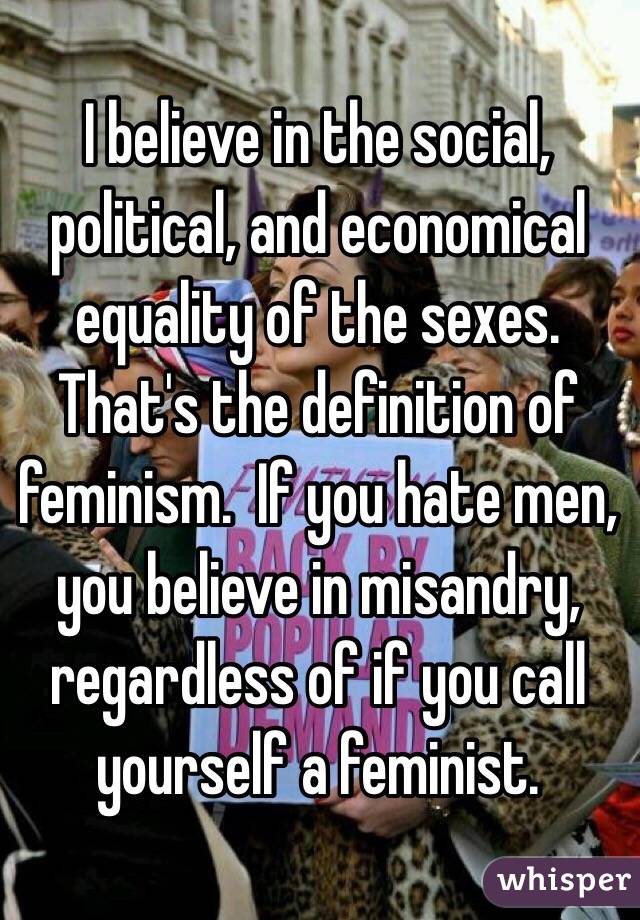 I believe in the social, political, and economical equality of the sexes.  That's the definition of feminism.  If you hate men, you believe in misandry, regardless of if you call yourself a feminist. 