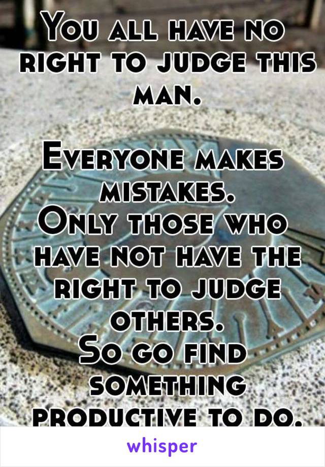 You all have no right to judge this man.

Everyone makes mistakes.
Only those who have not have the right to judge others.
So go find something productive to do.
