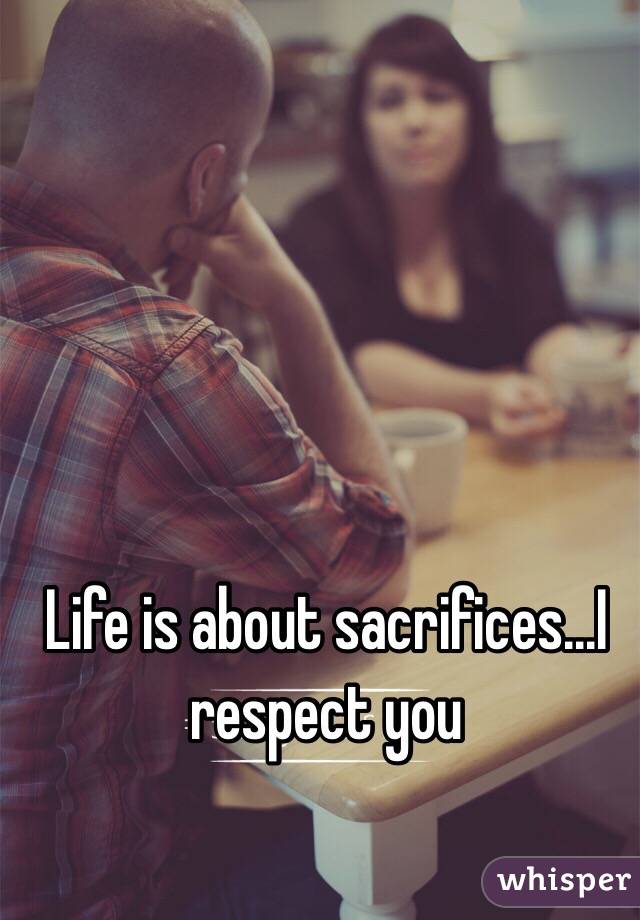 Life is about sacrifices...I respect you 