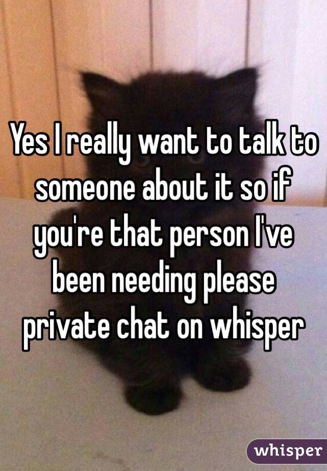Yes I really want to talk to someone about it so if you're that person I've been needing please private chat on whisper