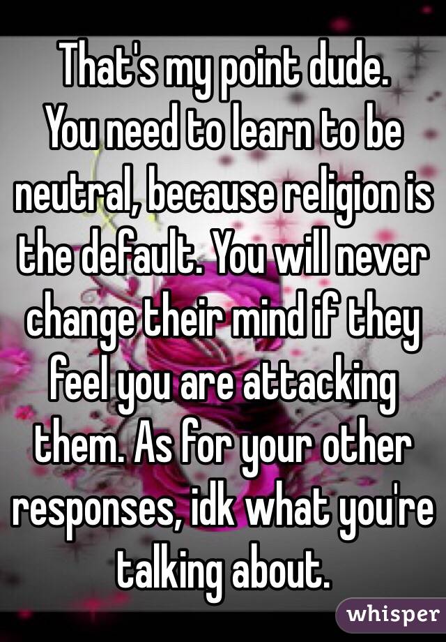 That's my point dude. 
You need to learn to be neutral, because religion is the default. You will never change their mind if they feel you are attacking them. As for your other responses, idk what you're talking about. 