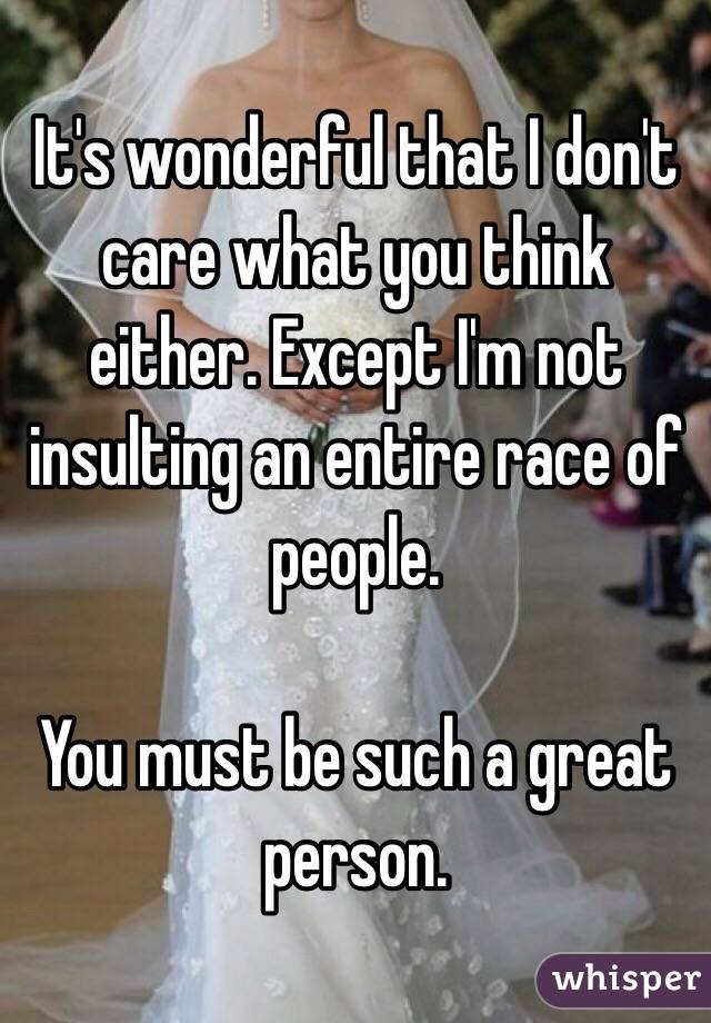 It's wonderful that I don't care what you think either. Except I'm not insulting an entire race of people. 

You must be such a great person. 