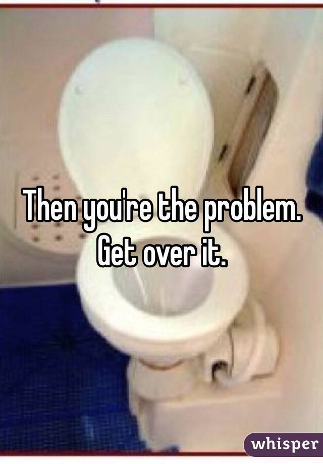 Then you're the problem. Get over it. 