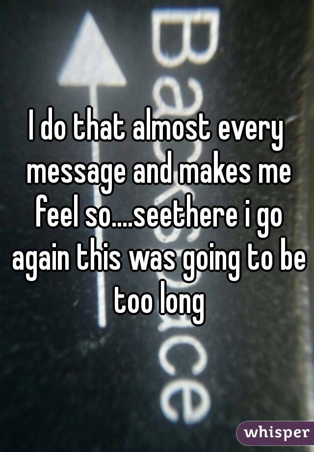 I do that almost every message and makes me feel so....seethere i go again this was going to be too long