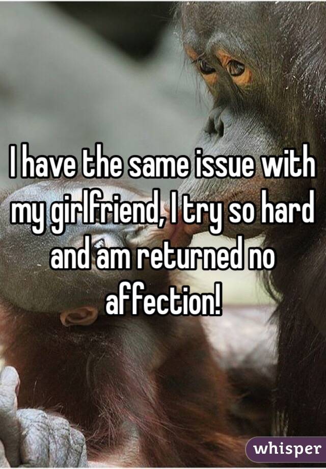 I have the same issue with my girlfriend, I try so hard and am returned no affection!