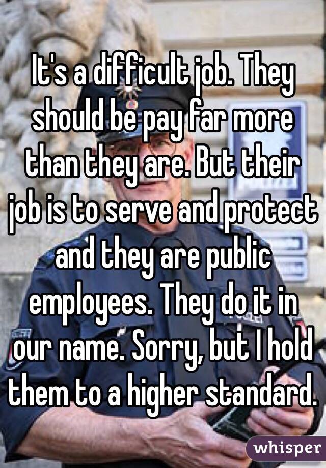 It's a difficult job. They should be pay far more than they are. But their job is to serve and protect and they are public employees. They do it in our name. Sorry, but I hold them to a higher standard.