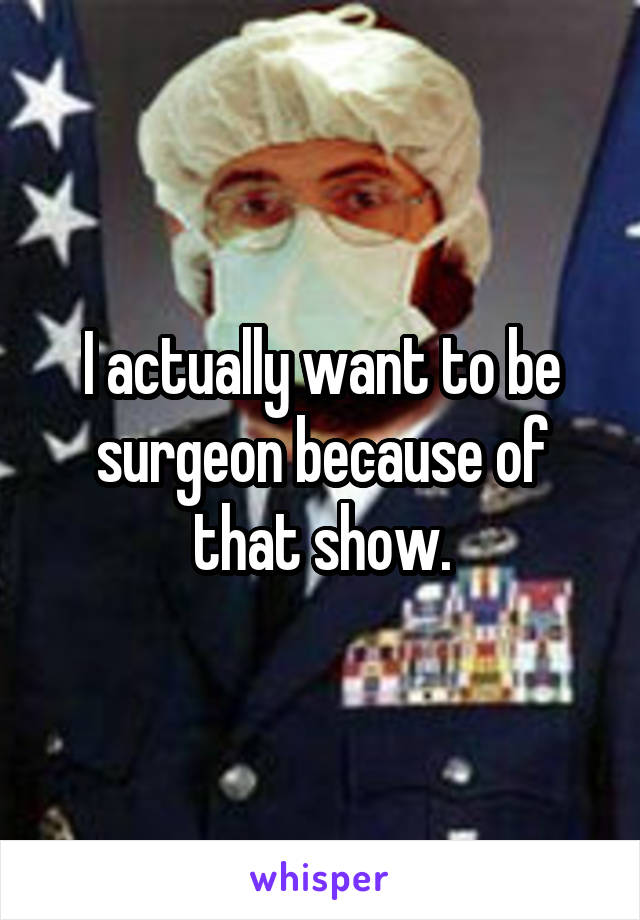I actually want to be surgeon because of that show.