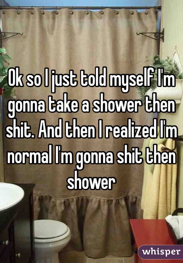 Ok so I just told myself I'm gonna take a shower then shit. And then I realized I'm normal I'm gonna shit then shower