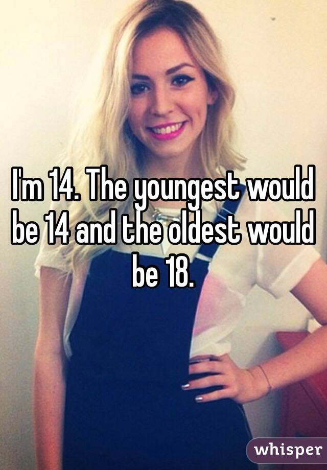 I'm 14. The youngest would be 14 and the oldest would be 18. 