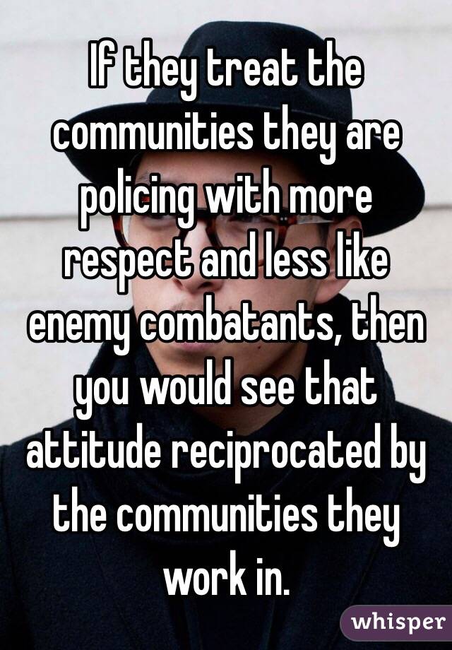 If they treat the communities they are policing with more respect and less like enemy combatants, then you would see that attitude reciprocated by the communities they work in.