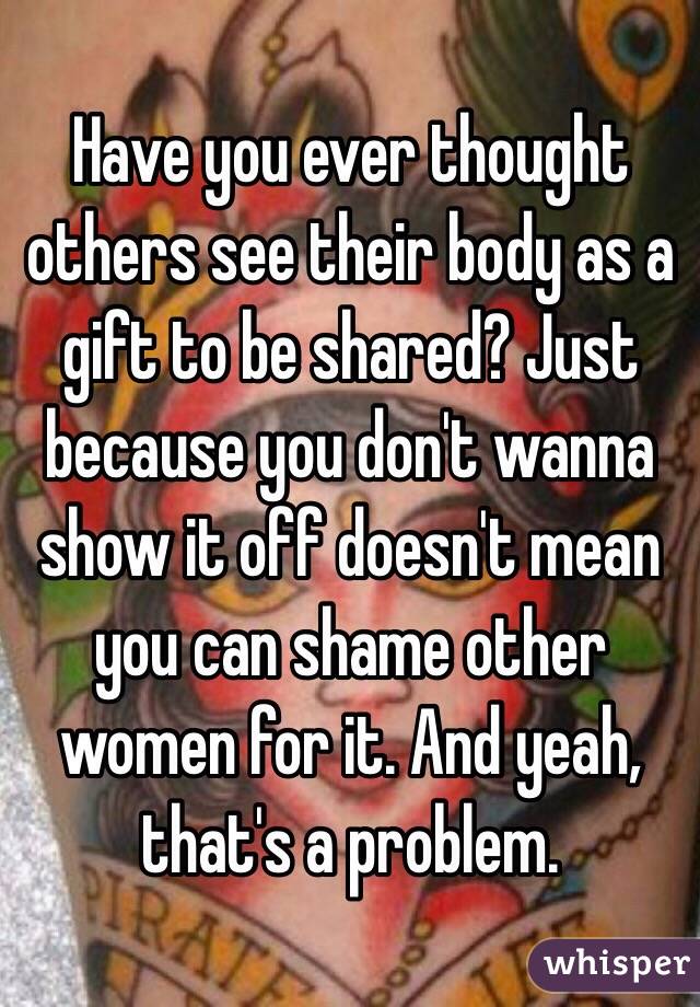 Have you ever thought others see their body as a gift to be shared? Just because you don't wanna show it off doesn't mean you can shame other women for it. And yeah, that's a problem. 