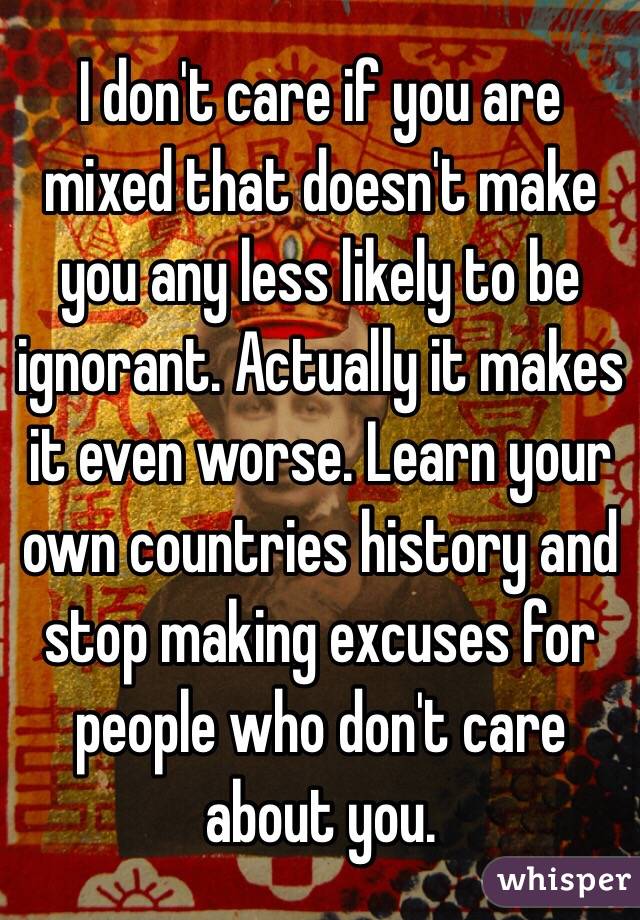 I don't care if you are mixed that doesn't make you any less likely to be ignorant. Actually it makes it even worse. Learn your own countries history and stop making excuses for people who don't care about you. 