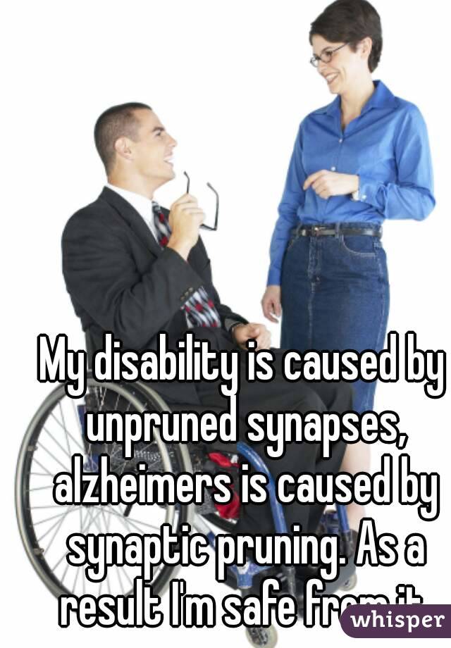 My disability is caused by unpruned synapses, alzheimers is caused by synaptic pruning. As a result I'm safe from it.