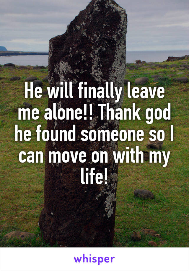 He will finally leave me alone!! Thank god he found someone so I can move on with my life!