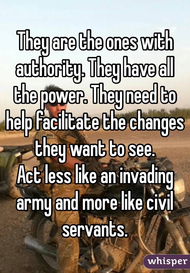 They are the ones with authority. They have all the power. They need to help facilitate the changes they want to see.
Act less like an invading army and more like civil servants.