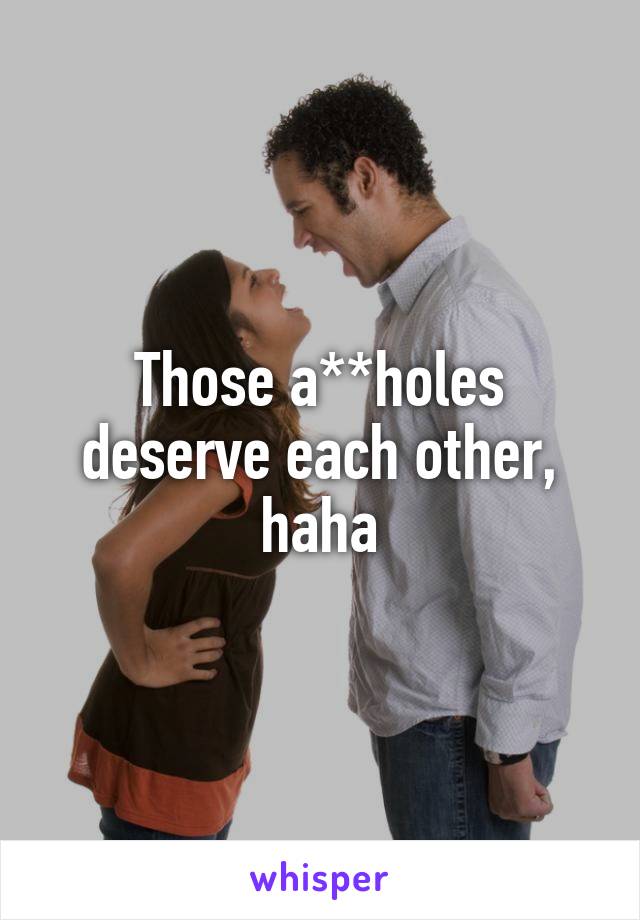 Those a**holes deserve each other, haha