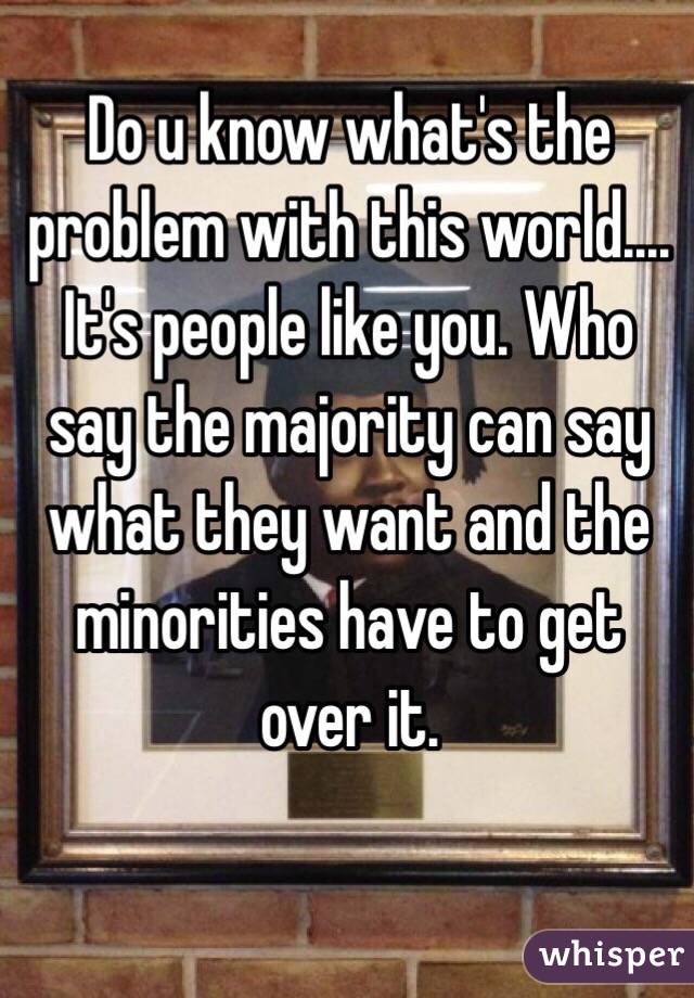 Do u know what's the problem with this world.... It's people like you. Who say the majority can say what they want and the minorities have to get over it.