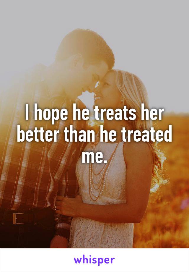 I hope he treats her better than he treated me.