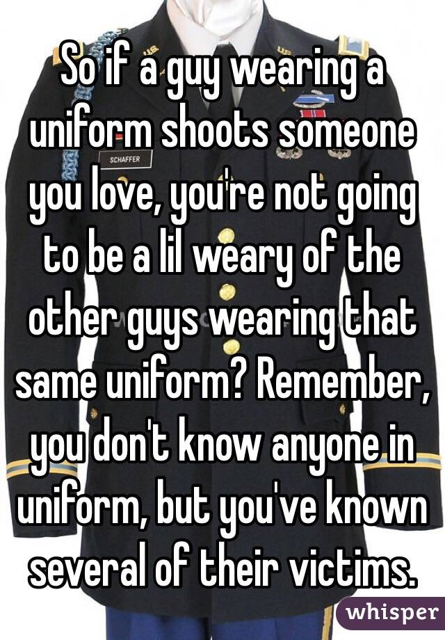 So if a guy wearing a uniform shoots someone you love, you're not going to be a lil weary of the other guys wearing that same uniform? Remember, you don't know anyone in uniform, but you've known several of their victims.