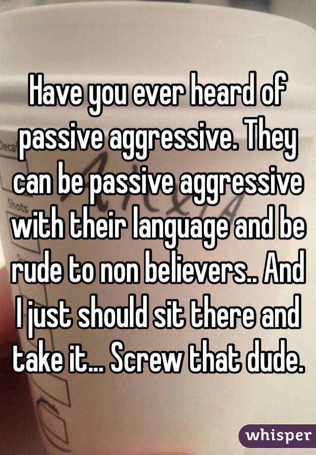 Have you ever heard of passive aggressive. They can be passive aggressive with their language and be rude to non believers.. And I just should sit there and take it... Screw that dude.