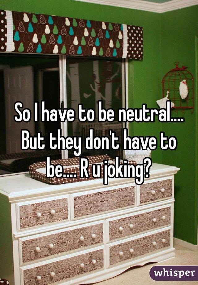So I have to be neutral.... But they don't have to be.... R u joking? 