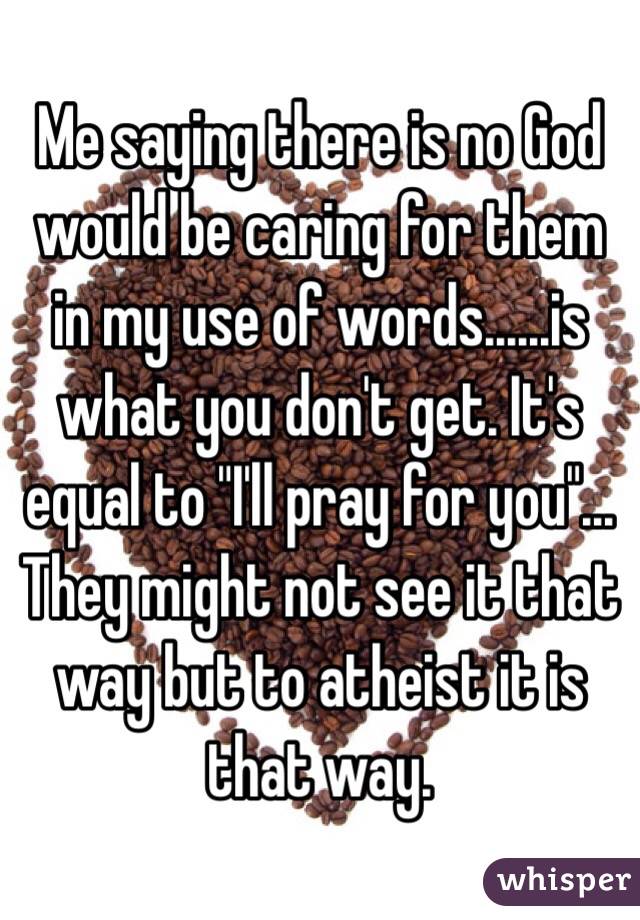 Me saying there is no God would be caring for them in my use of words......is what you don't get. It's equal to "I'll pray for you"... They might not see it that way but to atheist it is that way.