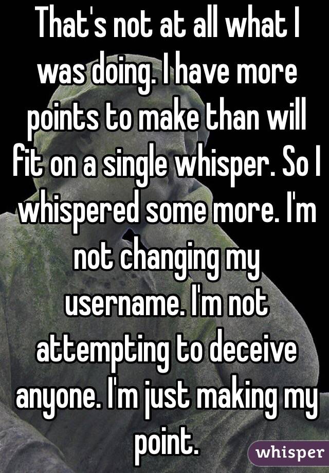 That's not at all what I was doing. I have more points to make than will fit on a single whisper. So I whispered some more. I'm not changing my username. I'm not attempting to deceive anyone. I'm just making my point.