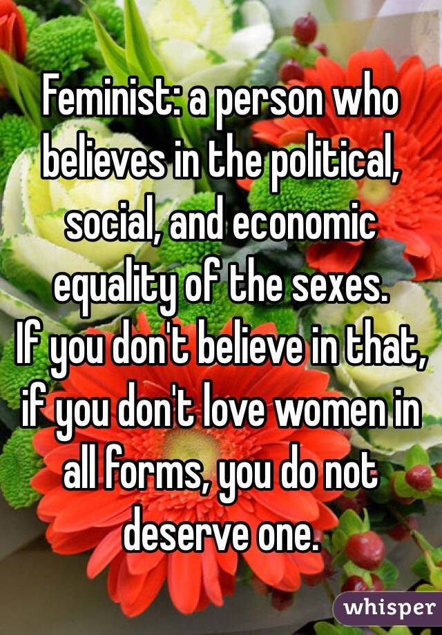 Feminist: a person who believes in the political, social, and economic equality of the sexes. 
If you don't believe in that, if you don't love women in all forms, you do not deserve one.