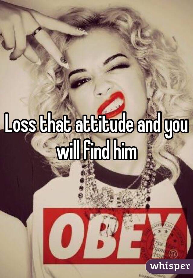 Loss that attitude and you will find him