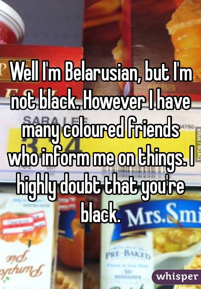 Well I'm Belarusian, but I'm not black. However I have many coloured friends who inform me on things. I highly doubt that you're black. 