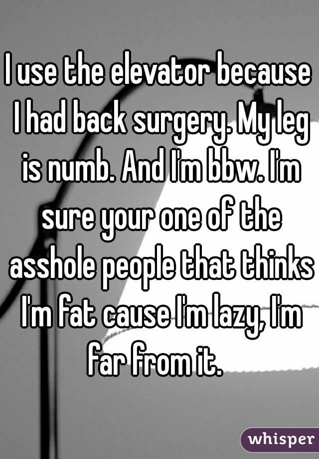 I use the elevator because I had back surgery. My leg is numb. And I'm bbw. I'm sure your one of the asshole people that thinks I'm fat cause I'm lazy, I'm far from it.  