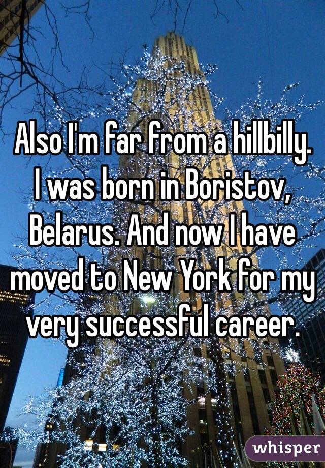 Also I'm far from a hillbilly. I was born in Boristov, Belarus. And now I have moved to New York for my very successful career. 