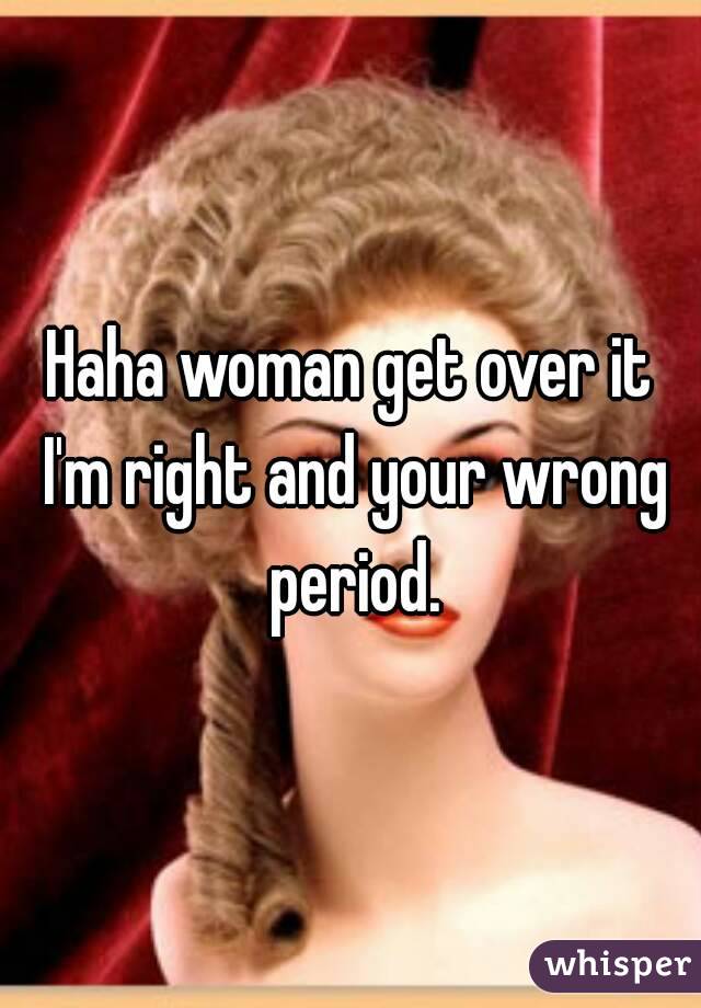 Haha woman get over it I'm right and your wrong period.