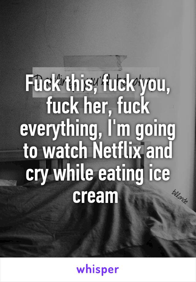 Fuck this, fuck you, fuck her, fuck everything, I'm going to watch Netflix and cry while eating ice cream 